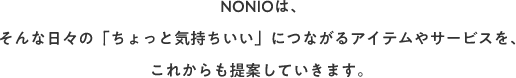 NONIOは、そんな日々の「ちょっと気持ちいい」につながるアイテムやサービスをこれからも提案していきます。